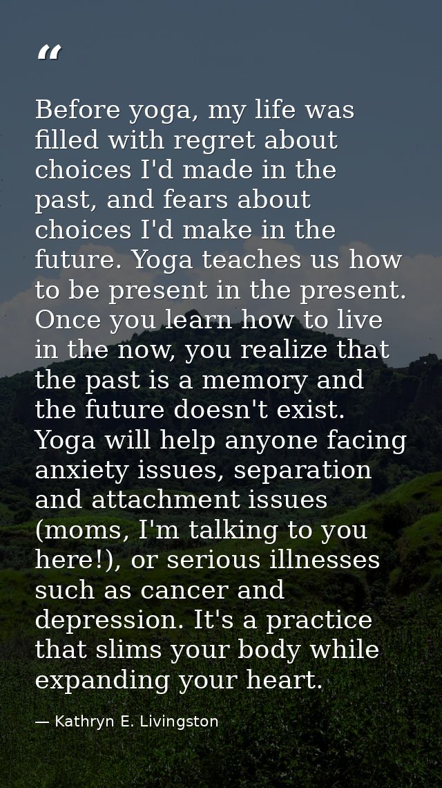 Before yoga, my life was filled with regret about choices I'd made in the past, and fears about choices I'd make in the  — Kathryn E. Livingston