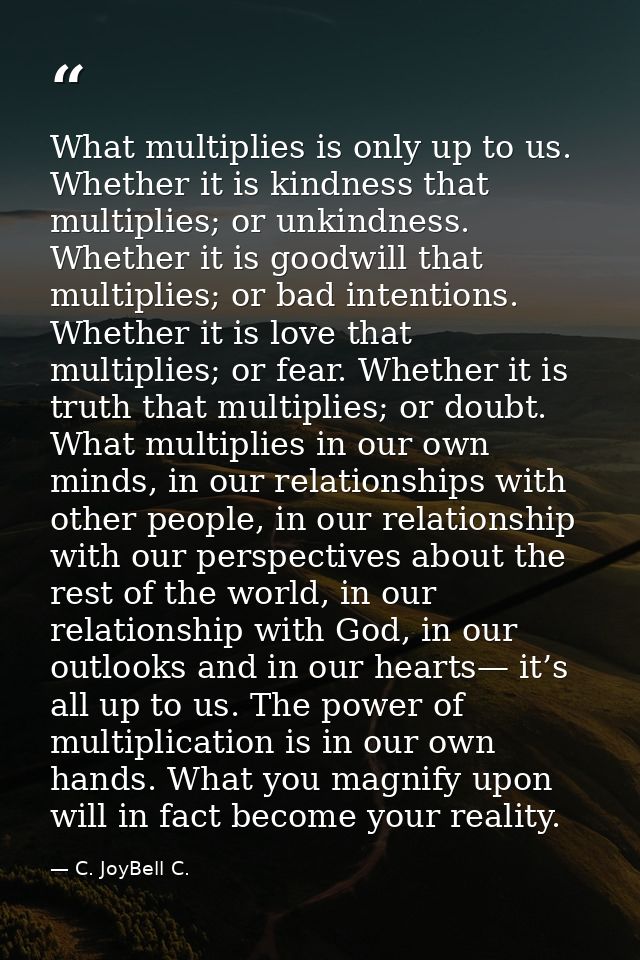 What multiplies is only up to us. Whether it is kindness that multiplies; or unkindness. Whether it is goodwill that mul — C. JoyBell C.