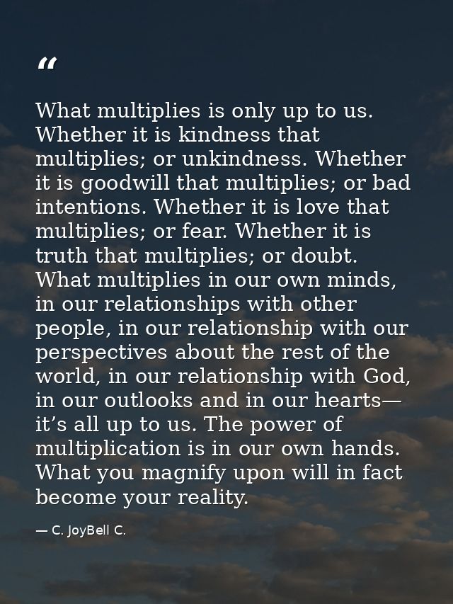 What multiplies is only up to us. Whether it is kindness that multiplies; or unkindness. Whether it is goodwill that mul — C. JoyBell C.