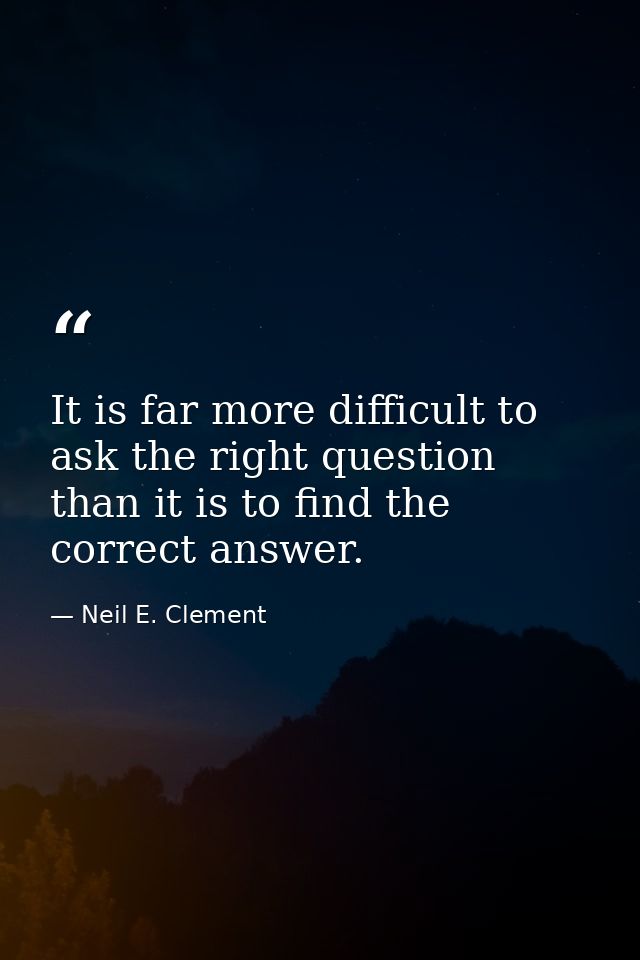It is far more difficult to ask the right question than it is to find the correct answer. — Neil E. Clement