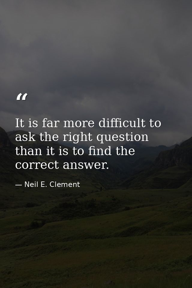 It is far more difficult to ask the right question than it is to find the correct answer. — Neil E. Clement
