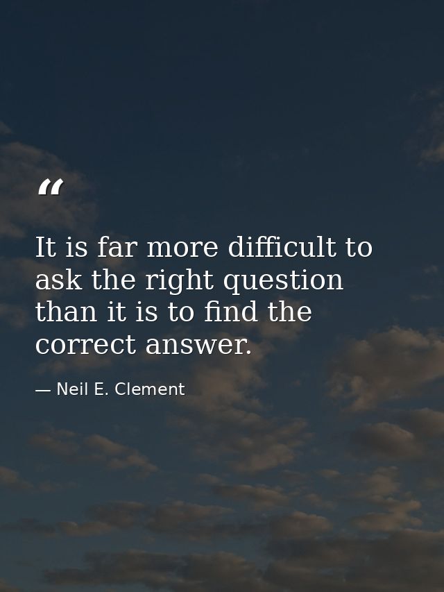 It is far more difficult to ask the right question than it is to find the correct answer. — Neil E. Clement