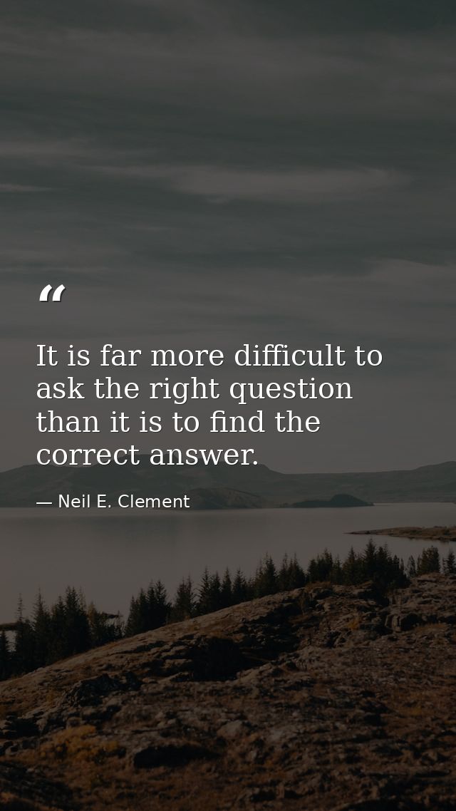 It is far more difficult to ask the right question than it is to find the correct answer. — Neil E. Clement