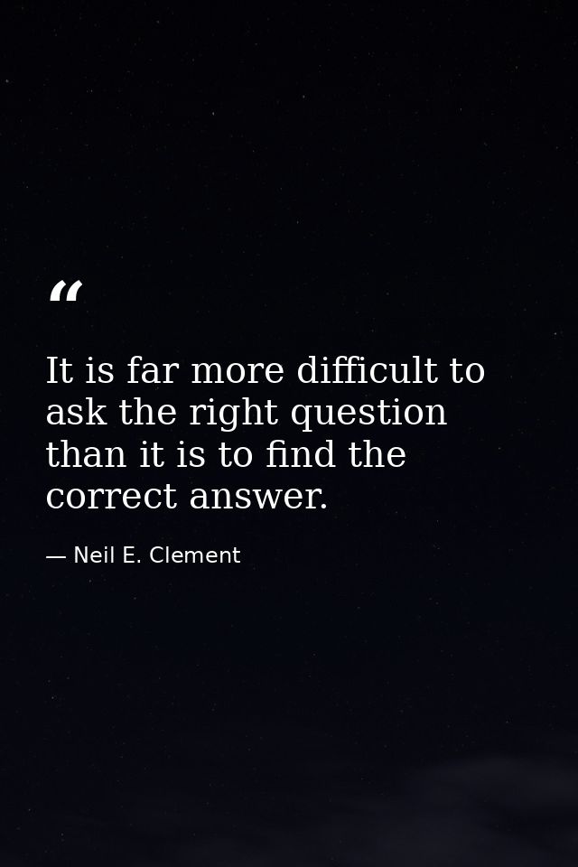It is far more difficult to ask the right question than it is to find the correct answer. — Neil E. Clement
