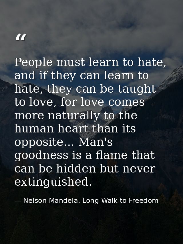People must learn to hate, and if they can learn to hate, they can be taught to love, for love comes more naturally to t — Nelson Mandela, Long Walk to Freedom