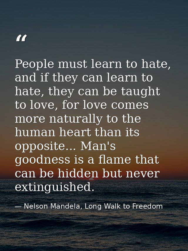 People must learn to hate, and if they can learn to hate, they can be taught to love, for love comes more naturally to t — Nelson Mandela, Long Walk to Freedom