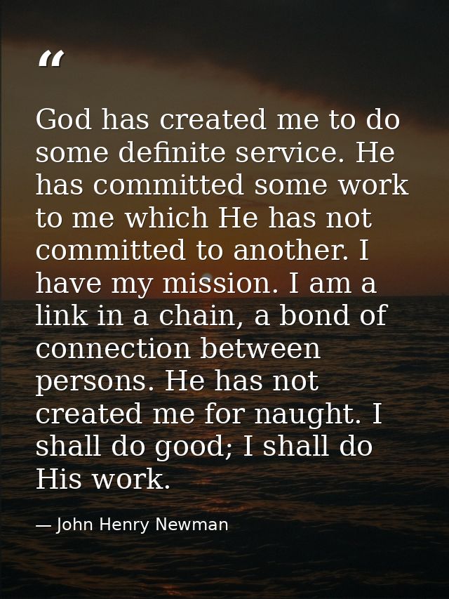 God has created me to do some definite service. He has committed some work to me which He has not committed to another.  — John Henry Newman
