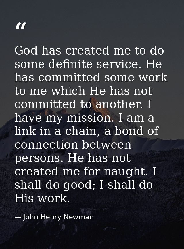 God has created me to do some definite service. He has committed some work to me which He has not committed to another.  — John Henry Newman