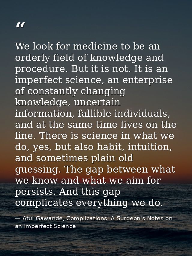 We look for medicine to be an orderly field of knowledge and procedure. But it is not. It is an imperfect science, an en — Atul Gawande, Complications: A Surgeon's Notes on an Imperfect Science