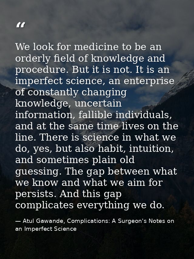 We look for medicine to be an orderly field of knowledge and procedure. But it is not. It is an imperfect science, an en — Atul Gawande, Complications: A Surgeon's Notes on an Imperfect Science