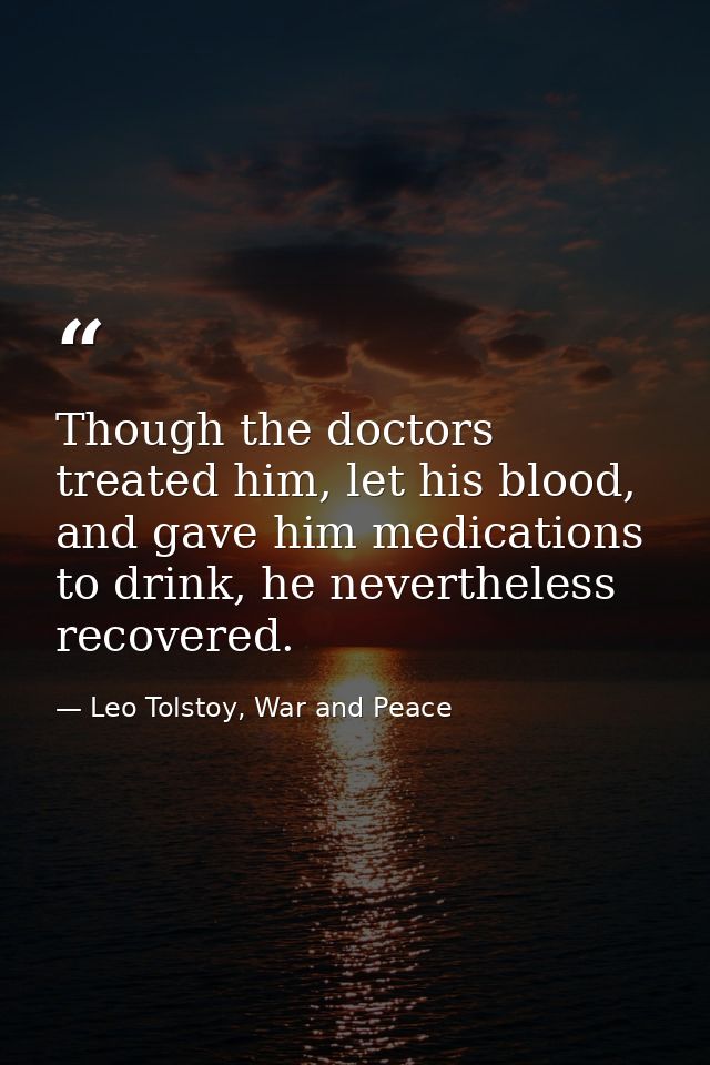 Though the doctors treated him, let his blood, and gave him medications to drink, he nevertheless recovered. — Leo Tolstoy, War and Peace