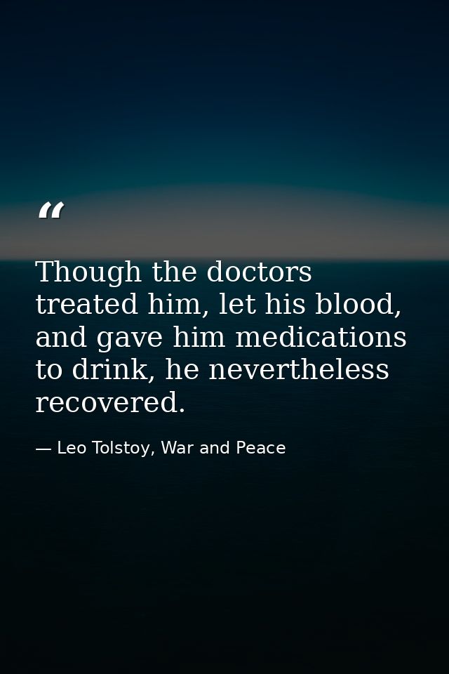 Though the doctors treated him, let his blood, and gave him medications to drink, he nevertheless recovered. — Leo Tolstoy, War and Peace