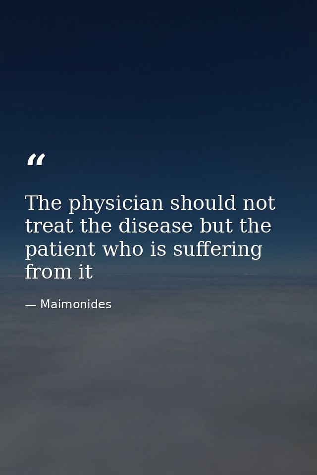 The physician should not treat the disease but the patient who is suffering from it — Maimonides
