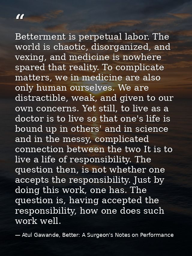 Betterment is perpetual labor. The world is chaotic, disorganized, and vexing, and medicine is nowhere spared that reali — Atul Gawande, Better: A Surgeon's Notes on Performance