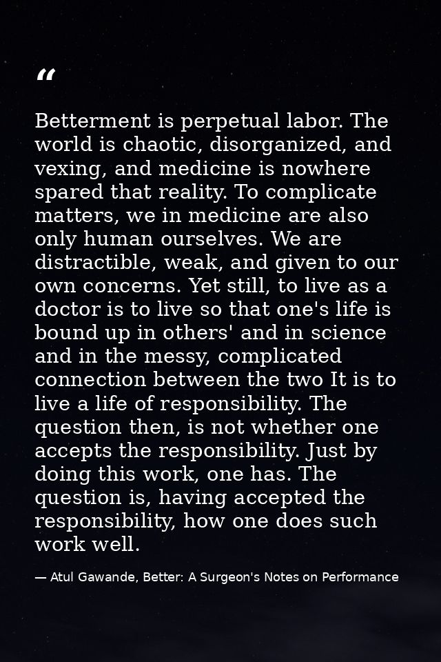 Betterment is perpetual labor. The world is chaotic, disorganized, and vexing, and medicine is nowhere spared that reali — Atul Gawande, Better: A Surgeon's Notes on Performance