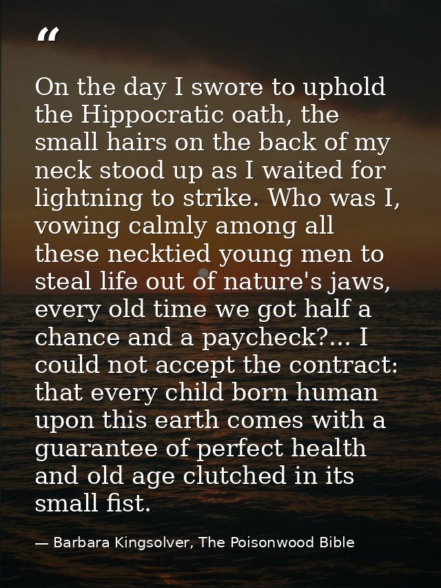 On the day I swore to uphold the Hippocratic oath, the small hairs on the back of my neck stood up as I waited for light — Barbara Kingsolver, The Poisonwood Bible
