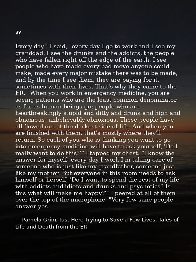 Every day," I said, "every day I go to work and I see my granddad. I see the drunks and the addicts, the people who have — Pamela Grim, Just Here Trying to Save a Few Lives: Tales of Life and Death from the ER