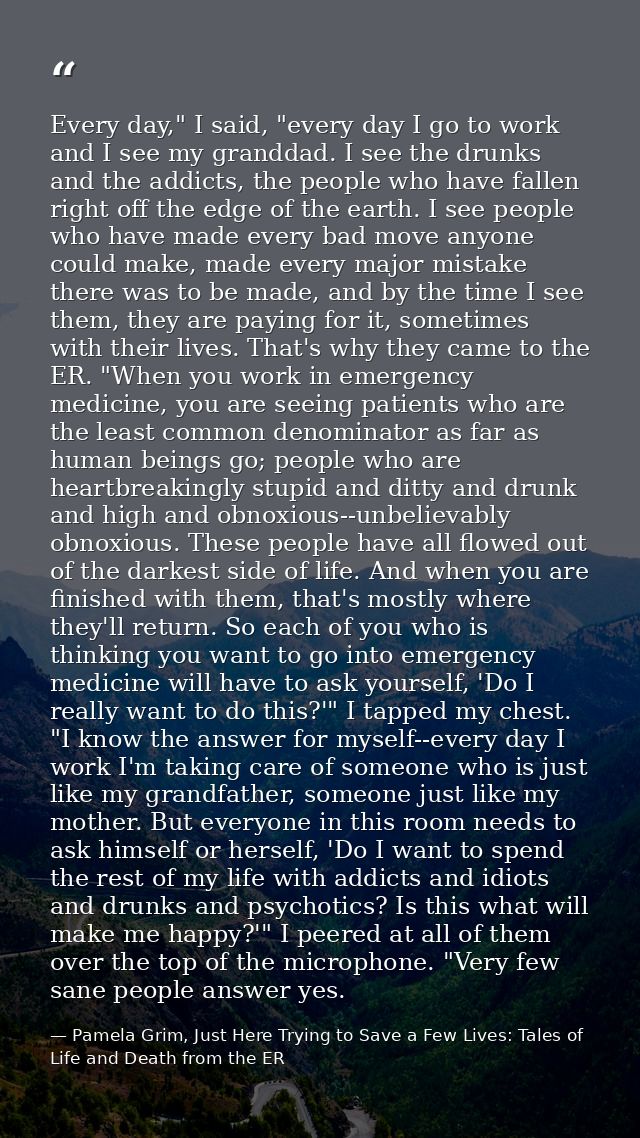 Every day," I said, "every day I go to work and I see my granddad. I see the drunks and the addicts, the people who have — Pamela Grim, Just Here Trying to Save a Few Lives: Tales of Life and Death from the ER