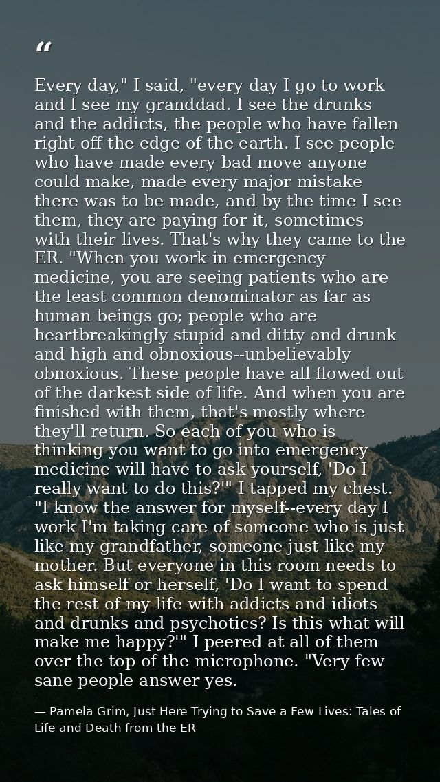 Every day," I said, "every day I go to work and I see my granddad. I see the drunks and the addicts, the people who have — Pamela Grim, Just Here Trying to Save a Few Lives: Tales of Life and Death from the ER