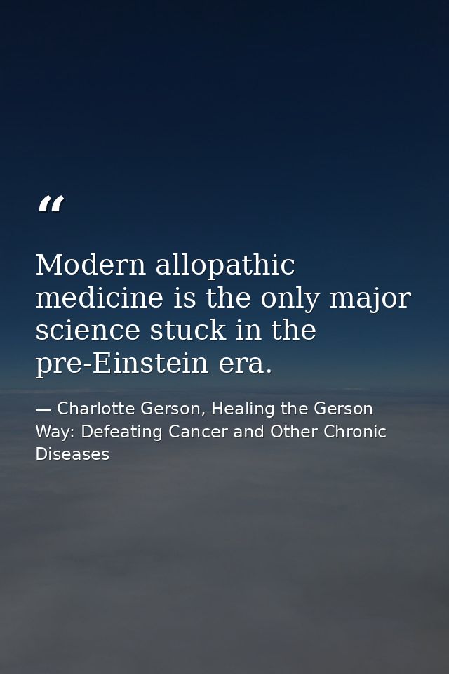 Modern allopathic medicine is the only major science stuck in the pre-Einstein era. — Charlotte Gerson, Healing the Gerson Way: Defeating Cancer and Other Chronic Diseases