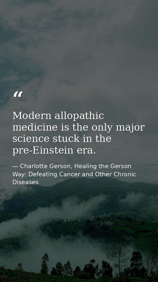Modern allopathic medicine is the only major science stuck in the pre-Einstein era. — Charlotte Gerson, Healing the Gerson Way: Defeating Cancer and Other Chronic Diseases
