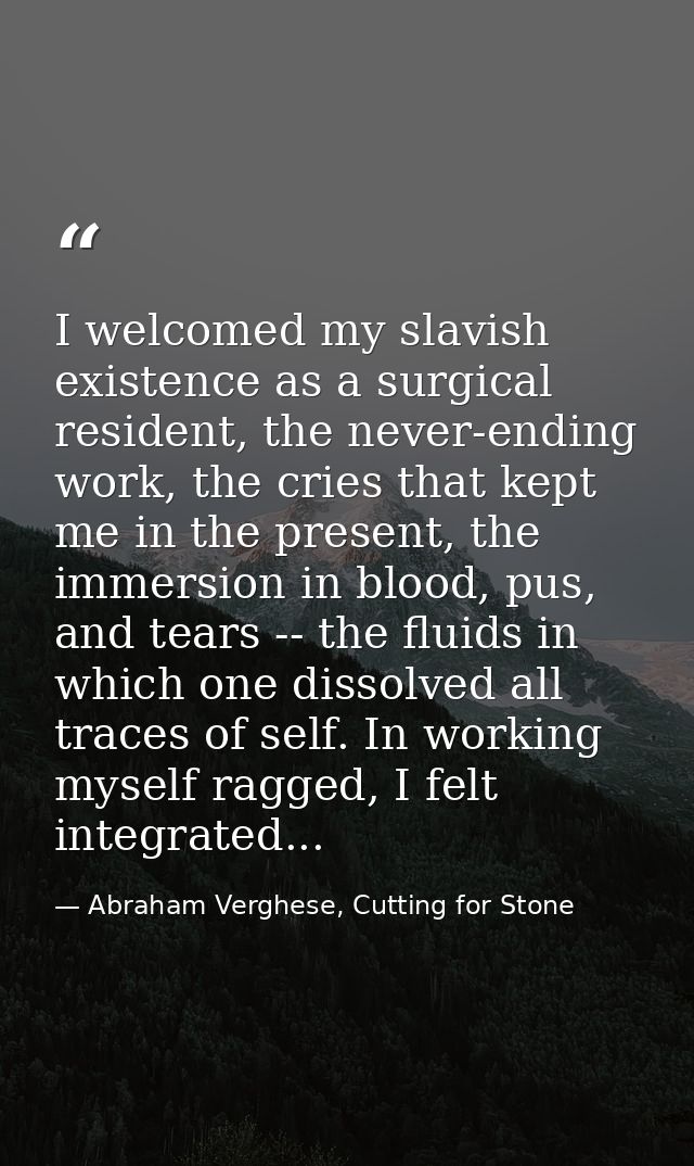 I welcomed my slavish existence as a surgical resident, the never-ending work, the cries that kept me in the present, th — Abraham Verghese, Cutting for Stone