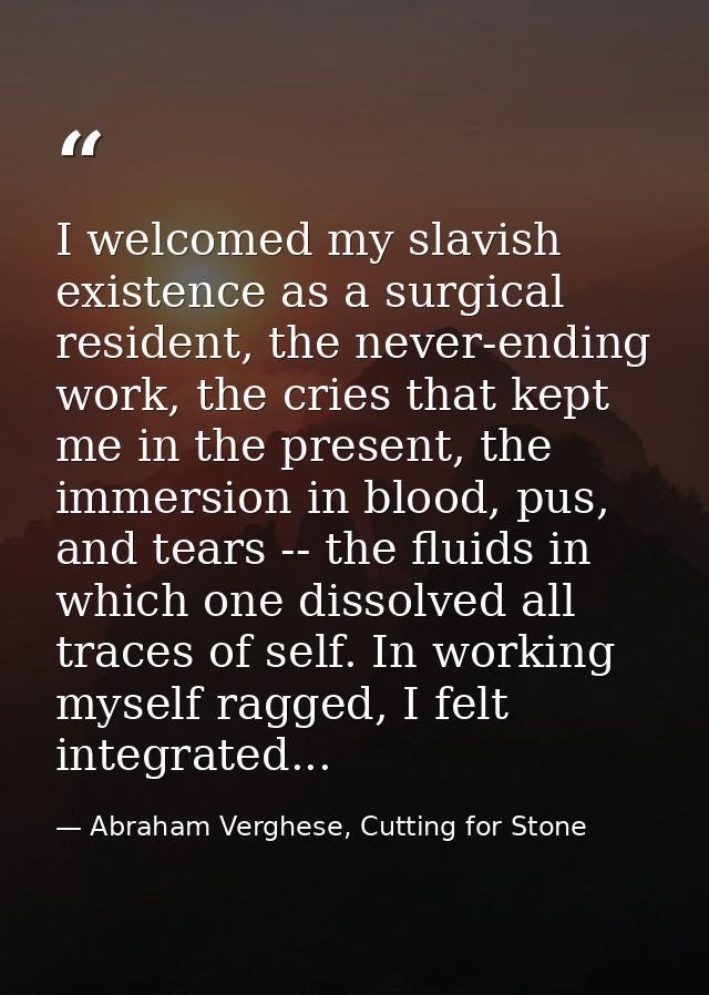 I welcomed my slavish existence as a surgical resident, the never-ending work, the cries that kept me in the present, th — Abraham Verghese, Cutting for Stone