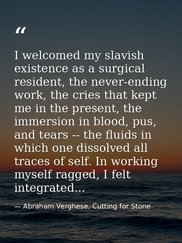 I welcomed my slavish existence as a surgical resident, the never-ending work, the cries that kept me in the present, th — Abraham Verghese, Cutting for Stone
