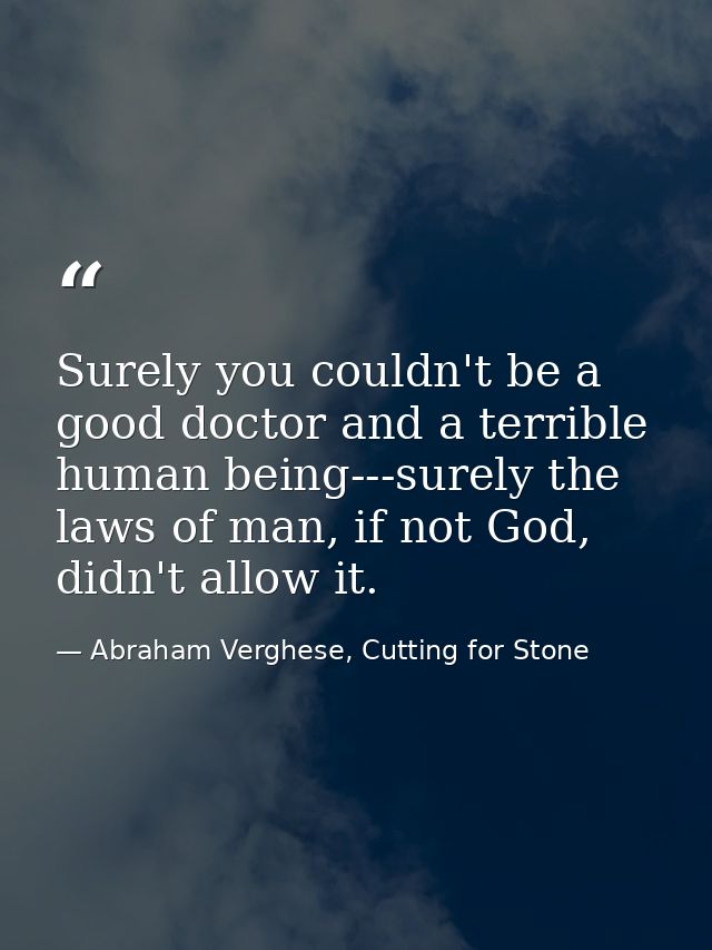 Surely you couldn't be a good doctor and a terrible human being---surely the laws of man, if not God, didn't allow it. — Abraham Verghese, Cutting for Stone