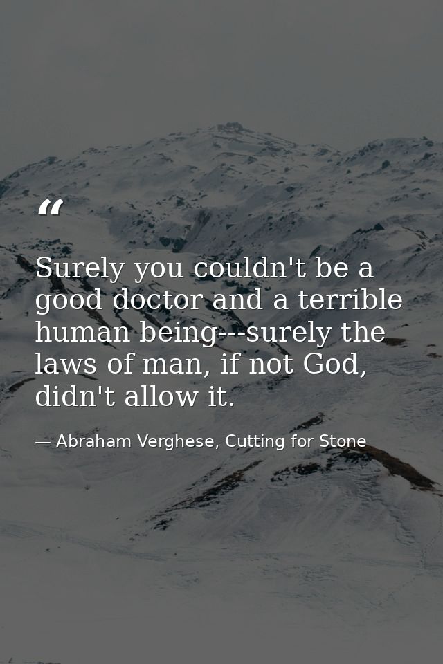 Surely you couldn't be a good doctor and a terrible human being---surely the laws of man, if not God, didn't allow it. — Abraham Verghese, Cutting for Stone