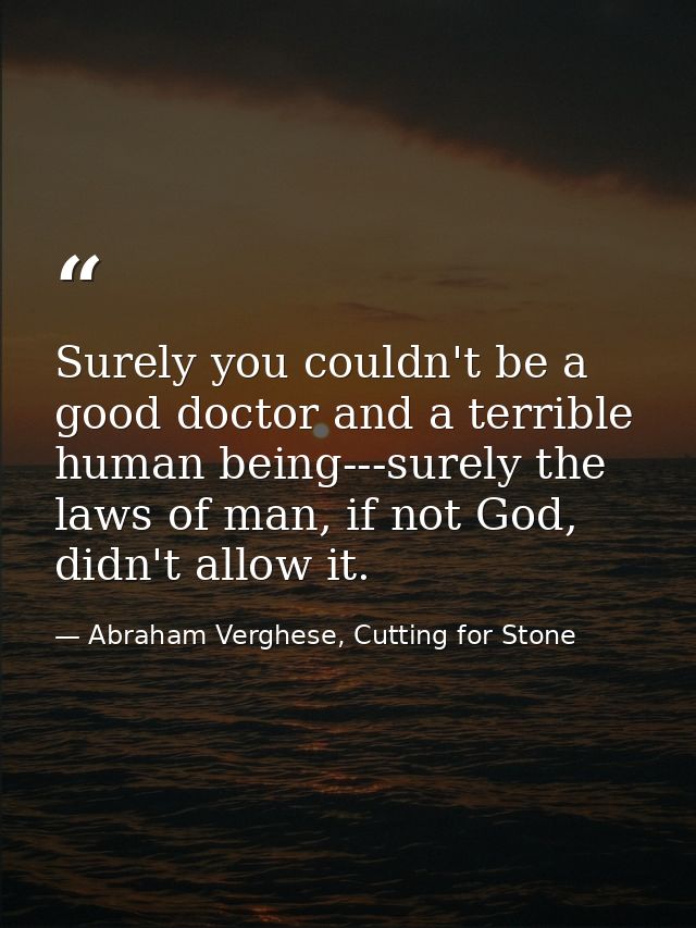 Surely you couldn't be a good doctor and a terrible human being---surely the laws of man, if not God, didn't allow it. — Abraham Verghese, Cutting for Stone