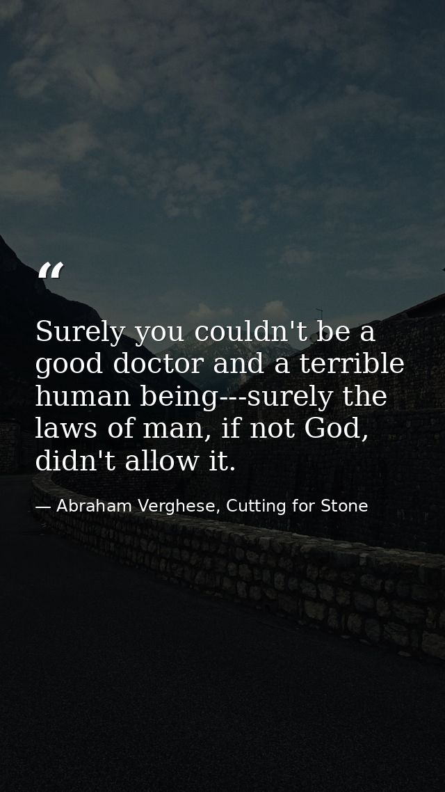 Surely you couldn't be a good doctor and a terrible human being---surely the laws of man, if not God, didn't allow it. — Abraham Verghese, Cutting for Stone