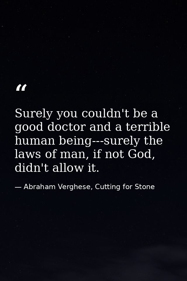 Surely you couldn't be a good doctor and a terrible human being---surely the laws of man, if not God, didn't allow it. — Abraham Verghese, Cutting for Stone