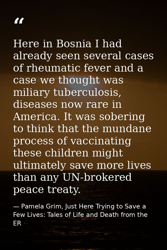 Here in Bosnia I had already seen several cases of rheumatic fever and a case we thought was miliary tuberculosis, disea — Pamela Grim, Just Here Trying to Save a Few Lives: Tales of Life and Death from the ER