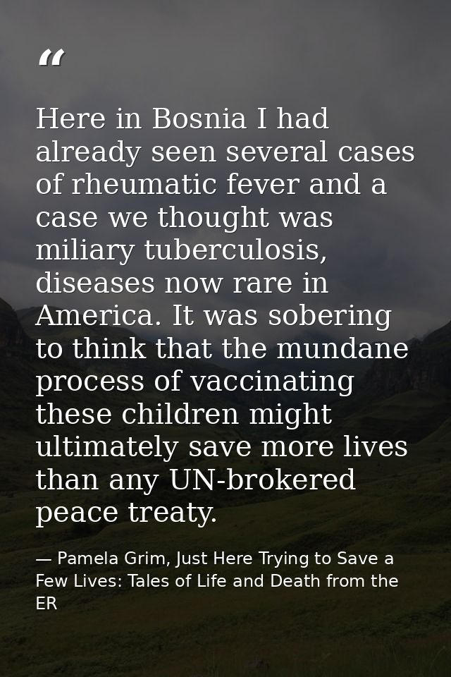 Here in Bosnia I had already seen several cases of rheumatic fever and a case we thought was miliary tuberculosis, disea — Pamela Grim, Just Here Trying to Save a Few Lives: Tales of Life and Death from the ER