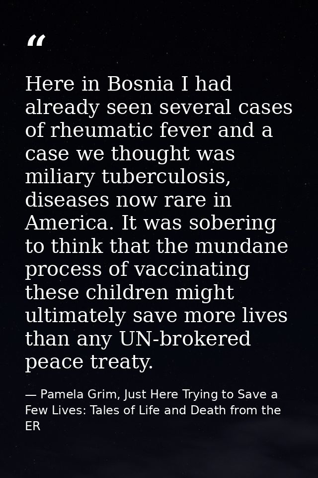 Here in Bosnia I had already seen several cases of rheumatic fever and a case we thought was miliary tuberculosis, disea — Pamela Grim, Just Here Trying to Save a Few Lives: Tales of Life and Death from the ER