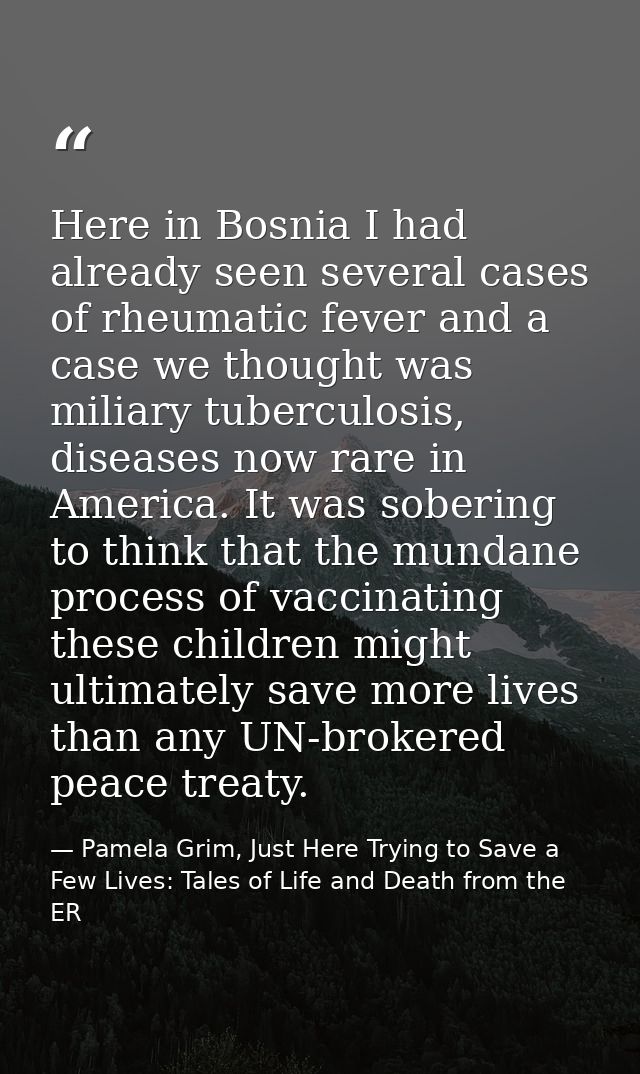 Here in Bosnia I had already seen several cases of rheumatic fever and a case we thought was miliary tuberculosis, disea — Pamela Grim, Just Here Trying to Save a Few Lives: Tales of Life and Death from the ER