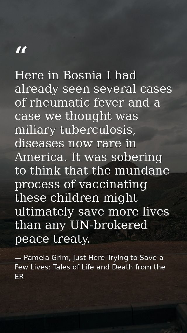 Here in Bosnia I had already seen several cases of rheumatic fever and a case we thought was miliary tuberculosis, disea — Pamela Grim, Just Here Trying to Save a Few Lives: Tales of Life and Death from the ER