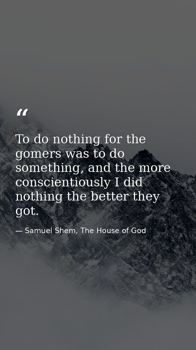To do nothing for the gomers was to do something, and the more conscientiously I did nothing the better they got. — Samuel Shem, The House of God