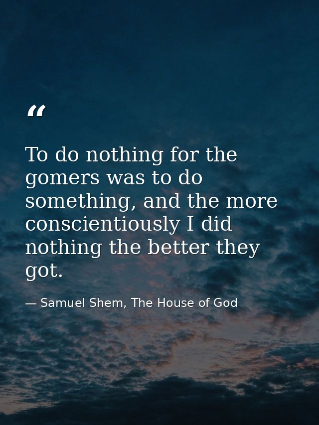 To do nothing for the gomers was to do something, and the more conscientiously I did nothing the better they got. — Samuel Shem, The House of God