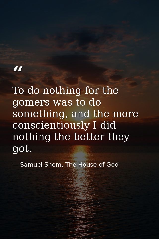 To do nothing for the gomers was to do something, and the more conscientiously I did nothing the better they got. — Samuel Shem, The House of God