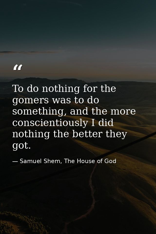 To do nothing for the gomers was to do something, and the more conscientiously I did nothing the better they got. — Samuel Shem, The House of God