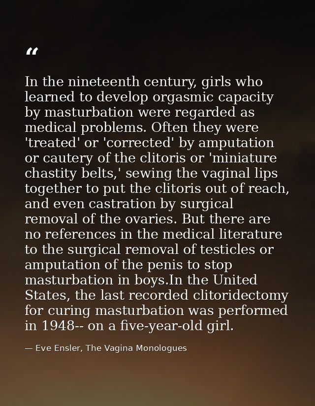 In the nineteenth century, girls who learned to develop orgasmic capacity by masturbation were regarded as medical probl — Eve Ensler, The Vagina Monologues