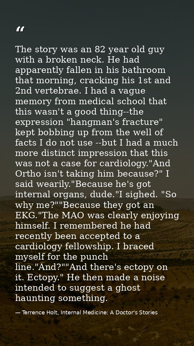 The story was an 82 year old guy with a broken neck. He had apparently fallen in his bathroom that morning, cracking his — Terrence Holt, Internal Medicine: A Doctor's Stories