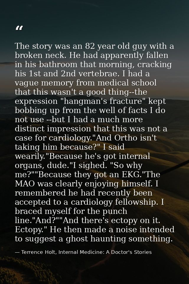 The story was an 82 year old guy with a broken neck. He had apparently fallen in his bathroom that morning, cracking his — Terrence Holt, Internal Medicine: A Doctor's Stories