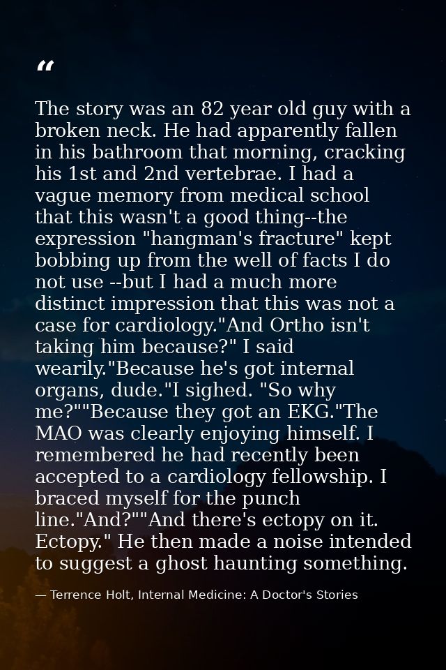 The story was an 82 year old guy with a broken neck. He had apparently fallen in his bathroom that morning, cracking his — Terrence Holt, Internal Medicine: A Doctor's Stories