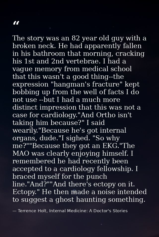 The story was an 82 year old guy with a broken neck. He had apparently fallen in his bathroom that morning, cracking his — Terrence Holt, Internal Medicine: A Doctor's Stories