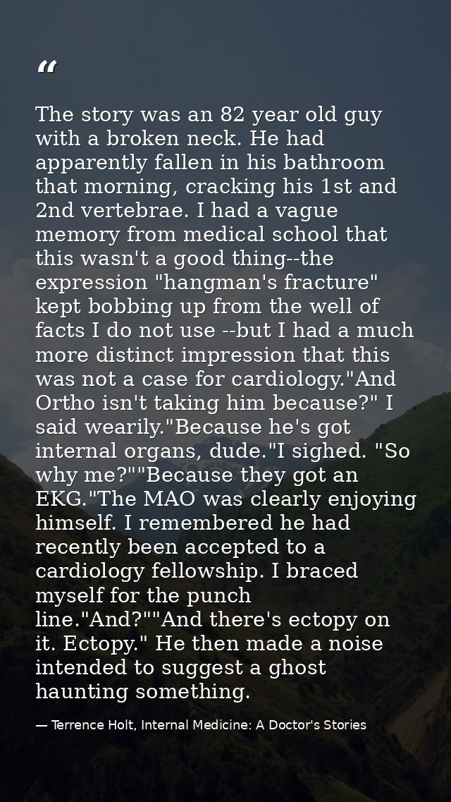 The story was an 82 year old guy with a broken neck. He had apparently fallen in his bathroom that morning, cracking his — Terrence Holt, Internal Medicine: A Doctor's Stories