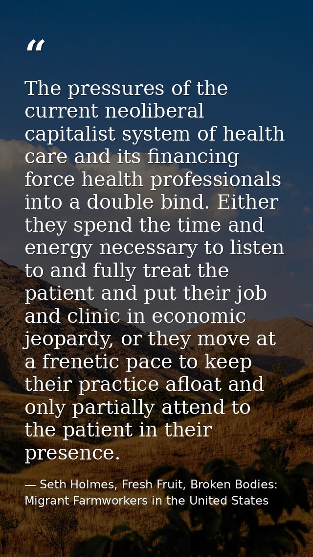 The pressures of the current neoliberal capitalist system of health care and its financing force health professionals in — Seth Holmes, Fresh Fruit, Broken Bodies: Migrant Farmworkers in the United States