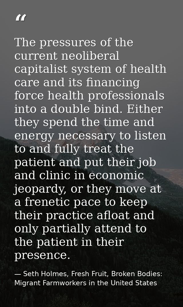 The pressures of the current neoliberal capitalist system of health care and its financing force health professionals in — Seth Holmes, Fresh Fruit, Broken Bodies: Migrant Farmworkers in the United States
